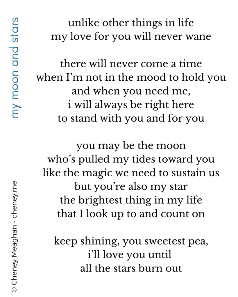 unlike other things in life
my love for you will never wane

there will never come a time
when I’m not in the mood to hold you
and when you need me,
i will always be right here
to stand with you and for you

you may be the moon
who’s pulled my tides toward you
like the magic we need to sustain us
but you’re also my star
the brightest thing in my life
that I look up to and count on

keep shining, you sweetest pea,
i’ll love you until 
all the stars burn out

Copyright Cheney Meaghan 2026