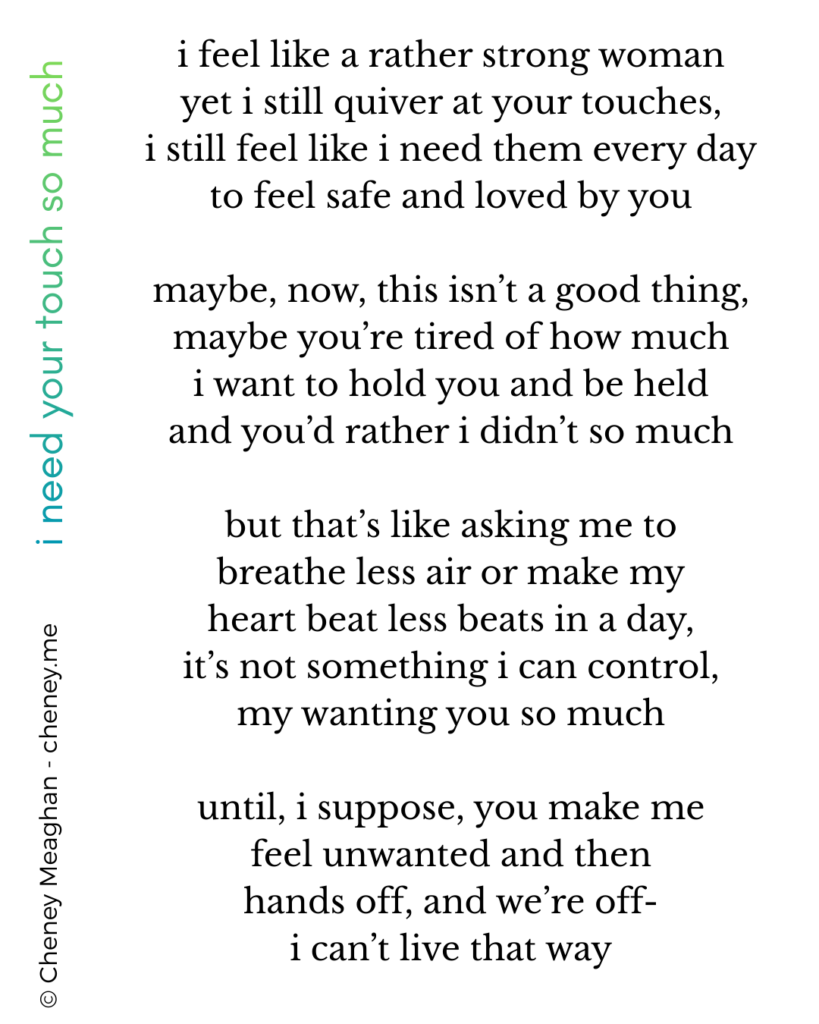 i feel like a rather strong woman
yet i still quiver at your touches,
i still feel like i need them every day
to feel safe and loved by you

maybe, now, this isn’t a good thing,
maybe you’re tired of how much
i want to hold you and be held
and you’d rather i didn’t so much

but that’s like asking me to
breathe less air or make my
heart beat less beats in a day,
it’s not something i can control,
my wanting you so much

until, i suppose, you make me
feel unwanted and then
hands off, and we’re off-
i can’t live that way